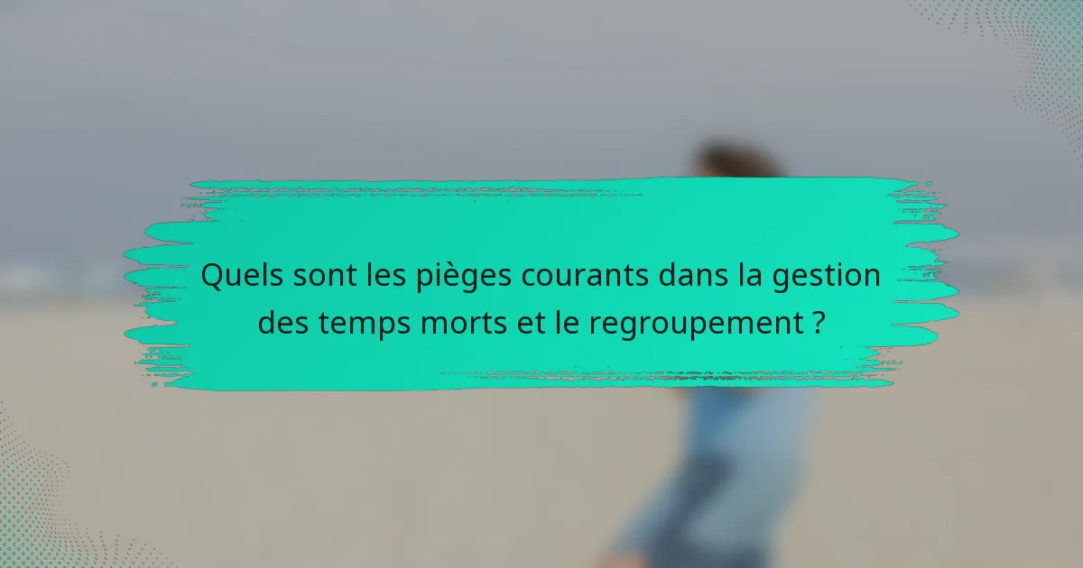Quels sont les pièges courants dans la gestion des temps morts et le regroupement ?